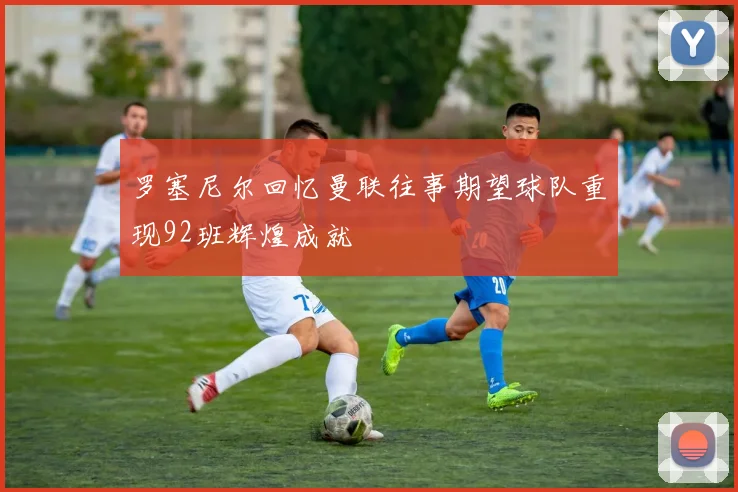 罗塞尼尔回忆曼联往事期望球队重现92班辉煌成就