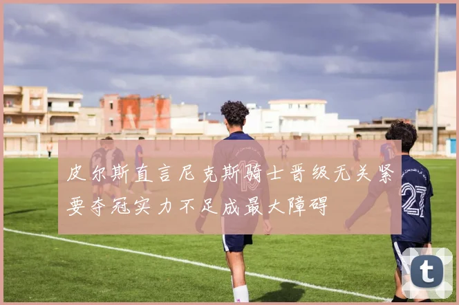 皮尔斯直言尼克斯骑士晋级无关紧要夺冠实力不足成最大障碍
