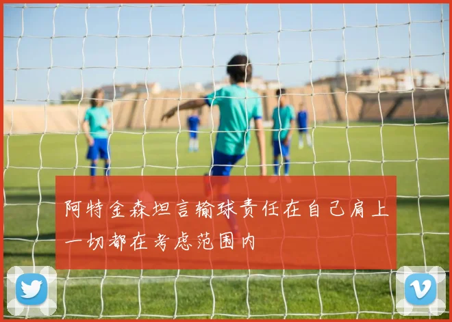 阿特金森坦言输球责任在自己肩上一切都在考虑范围内