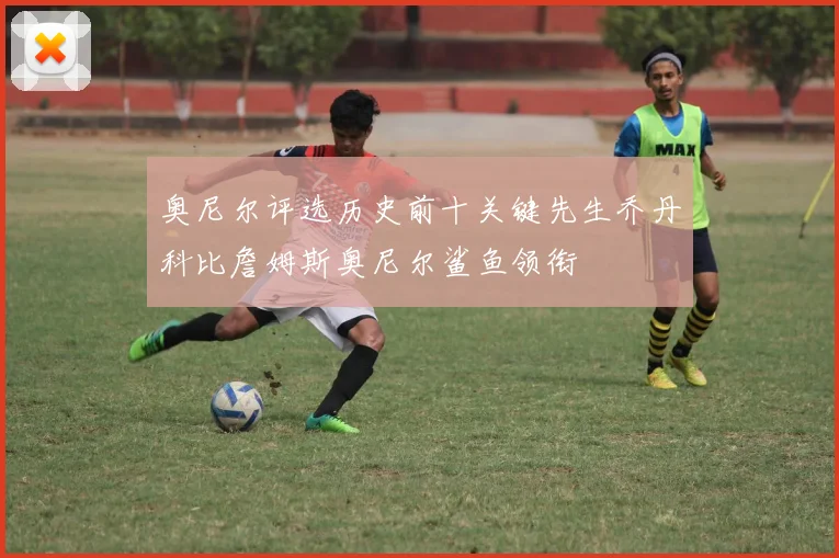 奥尼尔评选历史前十关键先生乔丹科比詹姆斯奥尼尔鲨鱼领衔
