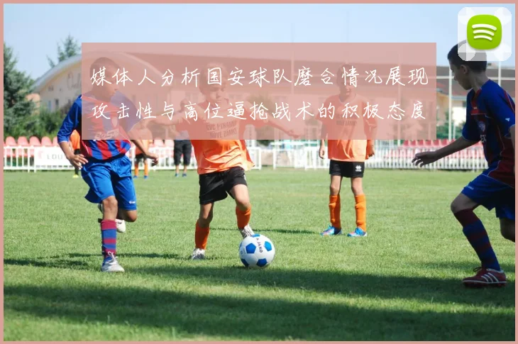 媒体人分析国安球队磨合情况展现攻击性与高位逼抢战术的积极态度