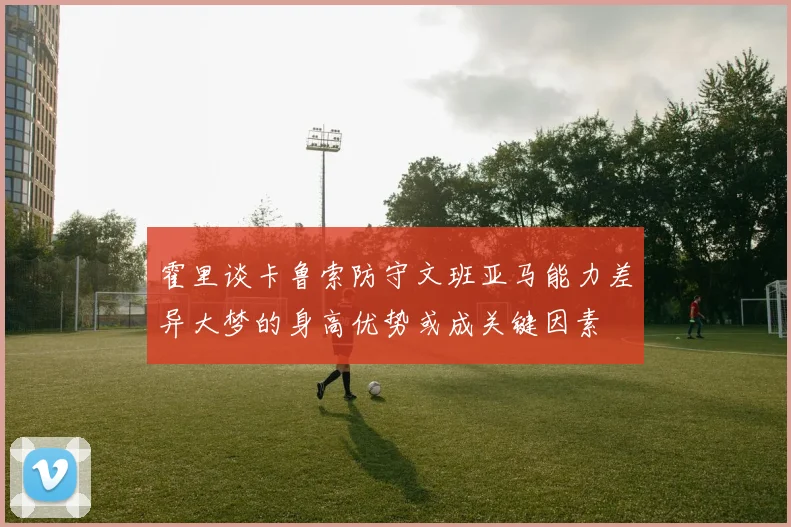 霍里谈卡鲁索防守文班亚马能力差异大梦的身高优势或成关键因素