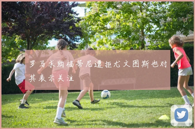 罗马求购福蒂尼遭拒尤文图斯也对其表示关注
