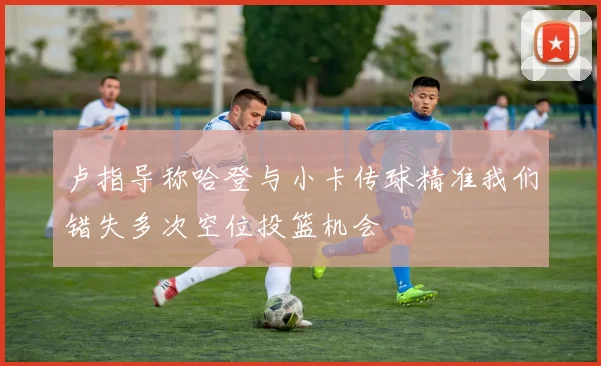 卢指导称哈登与小卡传球精准我们错失多次空位投篮机会