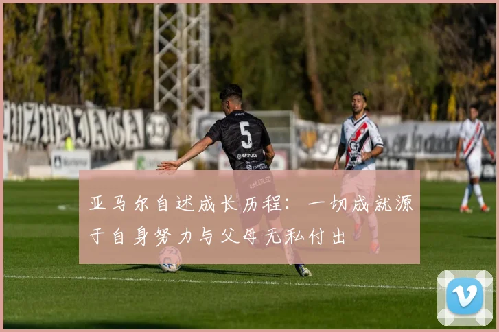 亚马尔自述成长历程：一切成就源于自身努力与父母无私付出