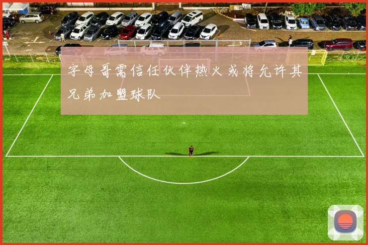 字母哥需信任伙伴热火或将允许其兄弟加盟球队