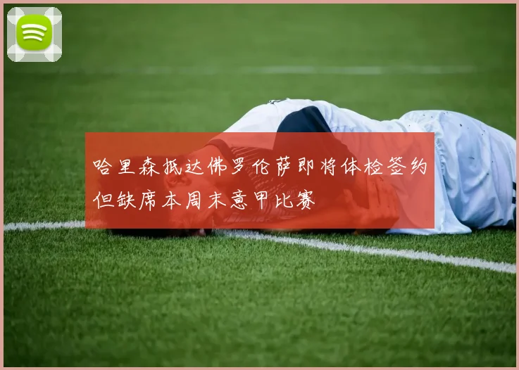 哈里森抵达佛罗伦萨即将体检签约但缺席本周末意甲比赛