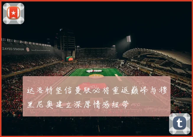 达洛特坚信曼联必将重返巅峰与穆里尼奥建立深厚情感纽带