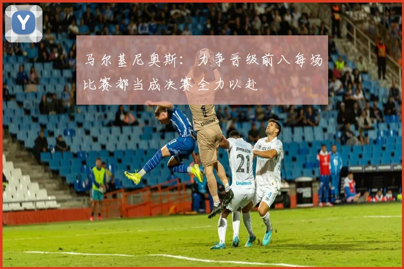 马尔基尼奥斯：力争晋级前八每场比赛都当成决赛全力以赴