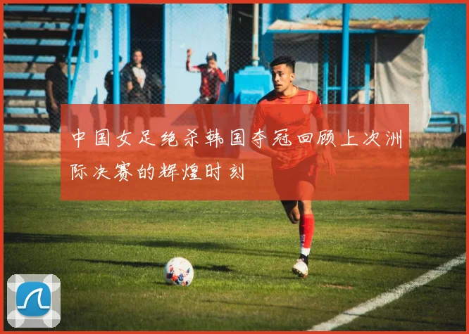 中国女足绝杀韩国夺冠回顾上次洲际决赛的辉煌时刻