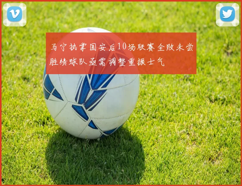 马宁执掌国安后10场联赛全败未尝胜绩球队亟需调整重振士气
