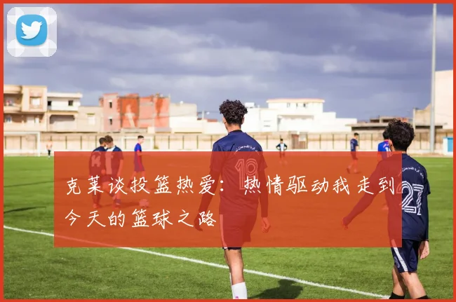 克莱谈投篮热爱：热情驱动我走到今天的篮球之路