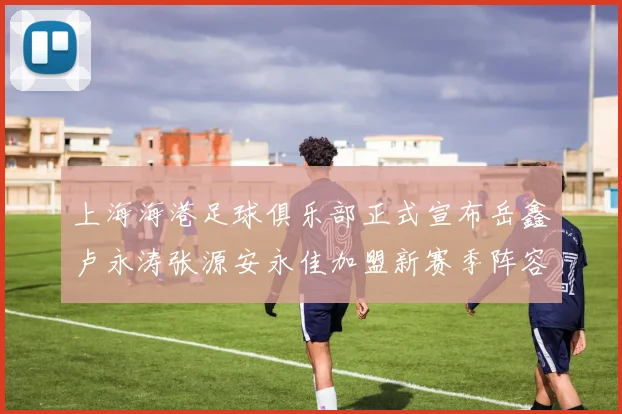 上海海港足球俱乐部正式宣布岳鑫卢永涛张源安永佳加盟新赛季阵容更新