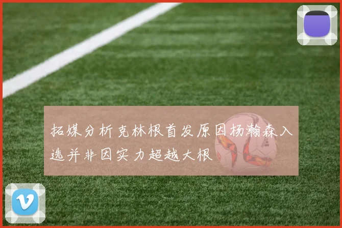 拓媒分析克林根首发原因杨瀚森入选并非因实力超越大根