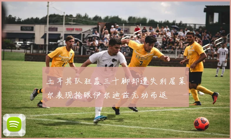 土耳其队狂轰三十脚却遭失利居莱尔表现抢眼伊尔迪兹无功而返
