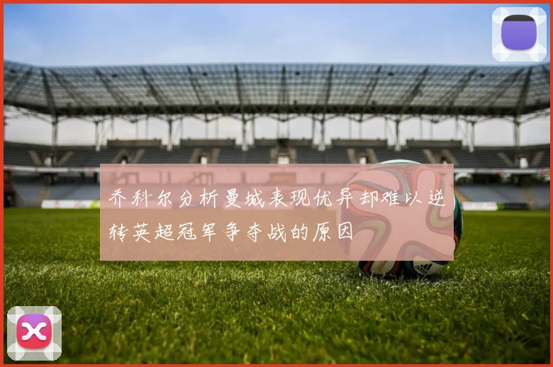 乔科尔分析曼城表现优异却难以逆转英超冠军争夺战的原因