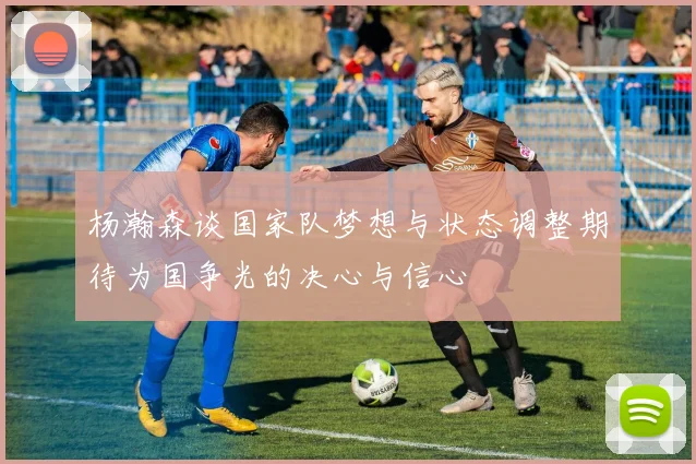 杨瀚森谈国家队梦想与状态调整期待为国争光的决心与信心