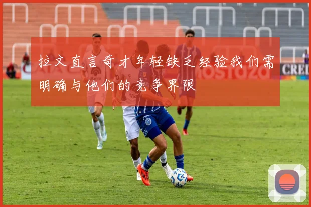 拉文直言奇才年轻缺乏经验我们需明确与他们的竞争界限