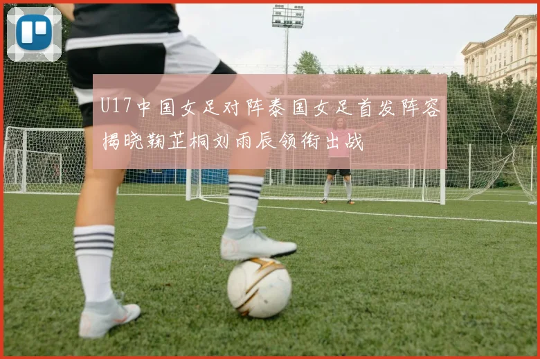 U17中国女足对阵泰国女足首发阵容揭晓鞠芷桐刘雨辰领衔出战