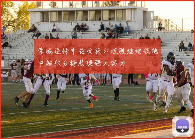 蓉城逆转申花收获六连胜继续领跑中超积分榜展现强大实力