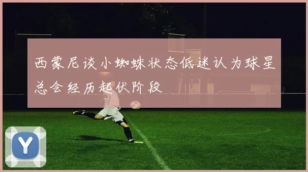 西蒙尼谈小蜘蛛状态低迷认为球星总会经历起伏阶段