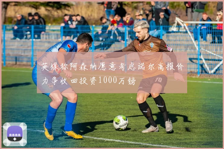 英媒称阿森纳愿意考虑诺尔高报价力争收回投资1000万镑