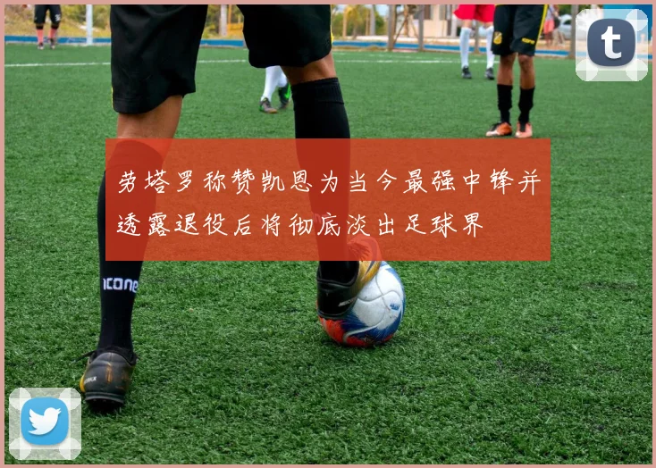 劳塔罗称赞凯恩为当今最强中锋并透露退役后将彻底淡出足球界