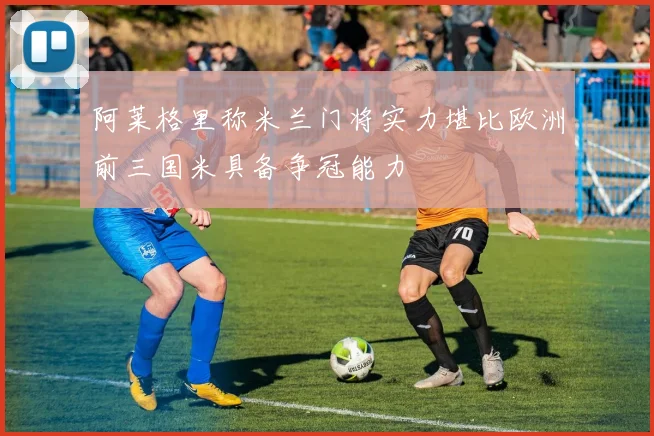 阿莱格里称米兰门将实力堪比欧洲前三国米具备争冠能力